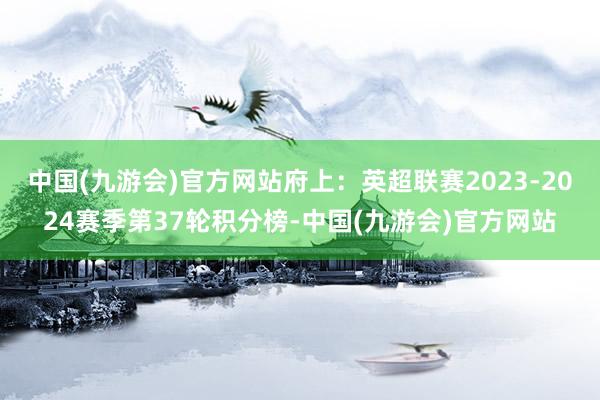 中国(九游会)官方网站府上：英超联赛2023-2024赛季第37轮积分榜-中国(九游会)官方网站