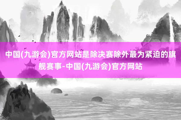 中国(九游会)官方网站是除决赛除外最为紧迫的旗舰赛事-中国(九游会)官方网站