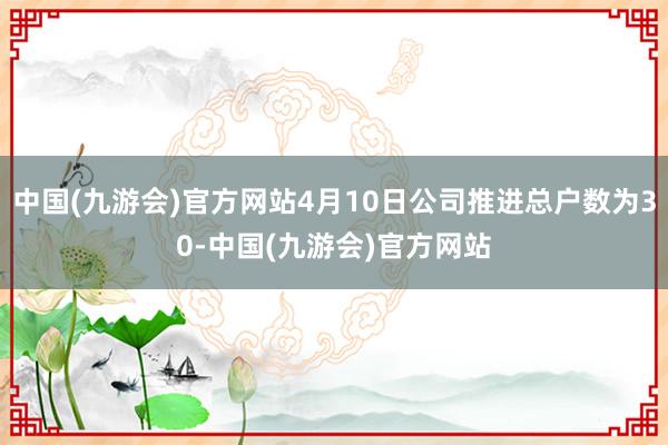 中国(九游会)官方网站4月10日公司推进总户数为30-中国(九游会)官方网站