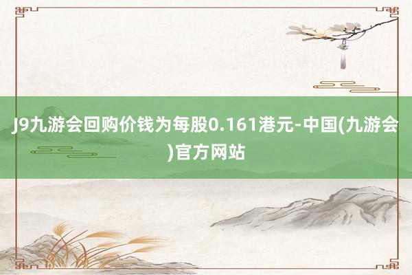J9九游会回购价钱为每股0.161港元-中国(九游会)官方网站