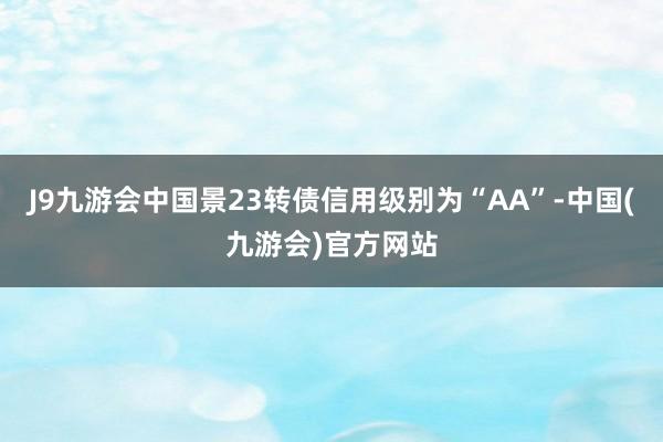 J9九游会中国景23转债信用级别为“AA”-中国(九游会)官方网站