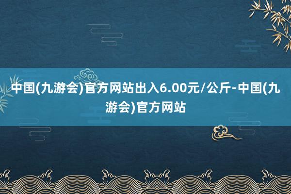 中国(九游会)官方网站出入6.00元/公斤-中国(九游会)官方网站