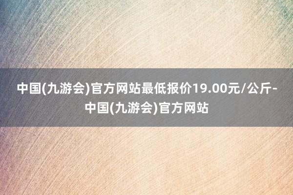 中国(九游会)官方网站最低报价19.00元/公斤-中国(九游会)官方网站