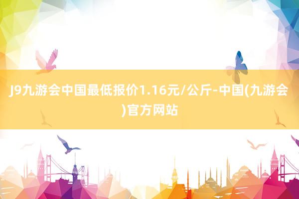 J9九游会中国最低报价1.16元/公斤-中国(九游会)官方网站