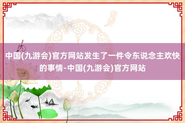 中国(九游会)官方网站发生了一件令东说念主欢快的事情-中国(九游会)官方网站