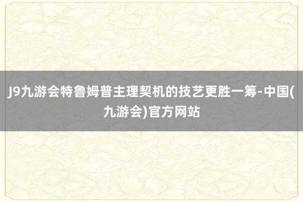 J9九游会特鲁姆普主理契机的技艺更胜一筹-中国(九游会)官方网站