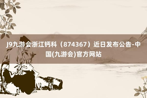 J9九游会浙江钙科（874367）近日发布公告-中国(九游会)官方网站