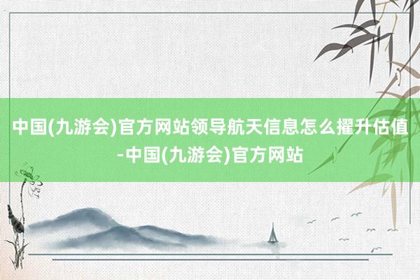 中国(九游会)官方网站领导航天信息怎么擢升估值-中国(九游会)官方网站