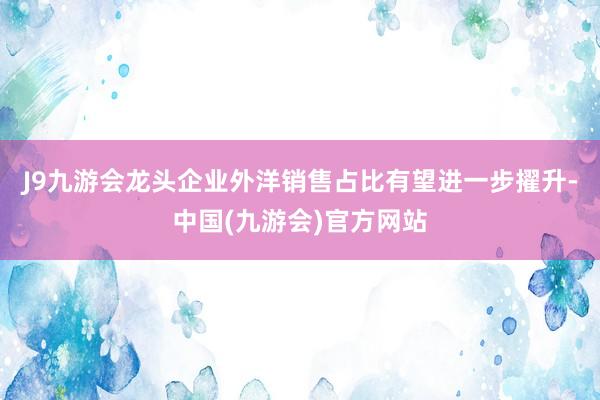 J9九游会龙头企业外洋销售占比有望进一步擢升-中国(九游会)官方网站