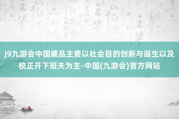 J9九游会中国藏品主要以社会目的创新与诞生以及校正开下班夫为主-中国(九游会)官方网站