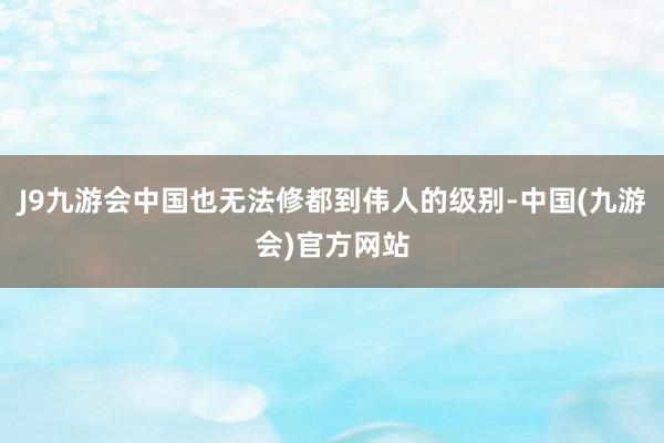 J9九游会中国也无法修都到伟人的级别-中国(九游会)官方网站