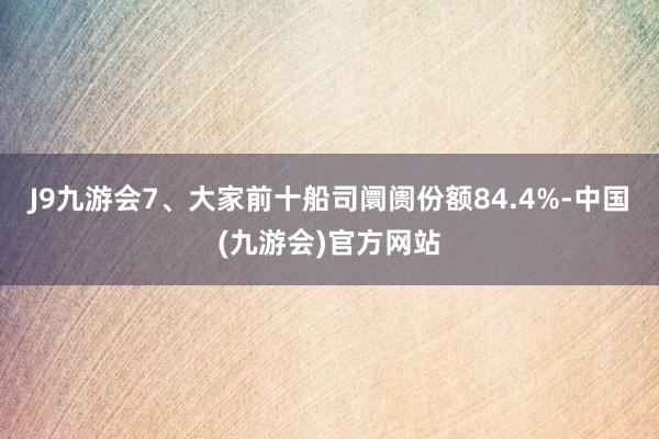 J9九游会7、大家前十船司阛阓份额84.4%-中国(九游会)官方网站