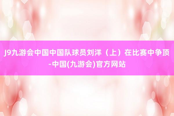 J9九游会中国中国队球员刘洋（上）在比赛中争顶-中国(九游会)官方网站