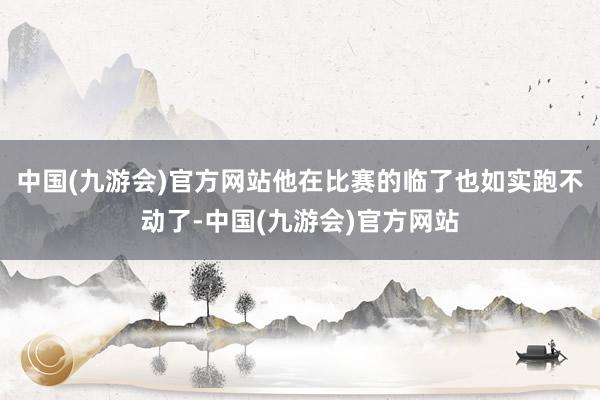 中国(九游会)官方网站他在比赛的临了也如实跑不动了-中国(九游会)官方网站