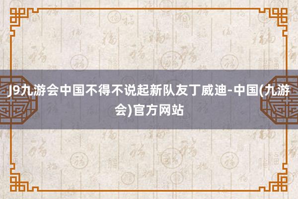 J9九游会中国不得不说起新队友丁威迪-中国(九游会)官方网站