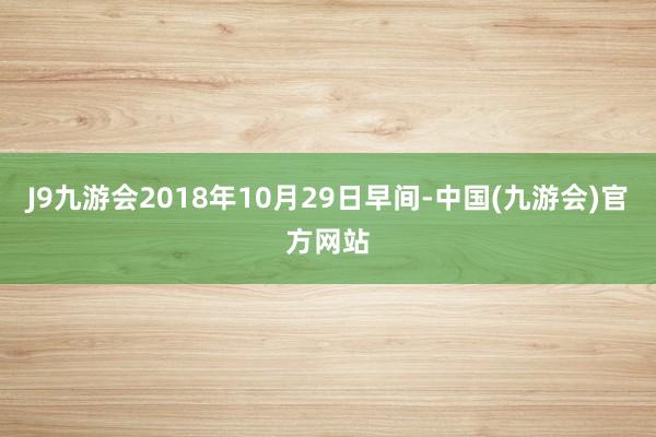 J9九游会2018年10月29日早间-中国(九游会)官方网站