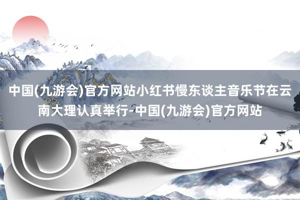 中国(九游会)官方网站小红书慢东谈主音乐节在云南大理认真举行-中国(九游会)官方网站