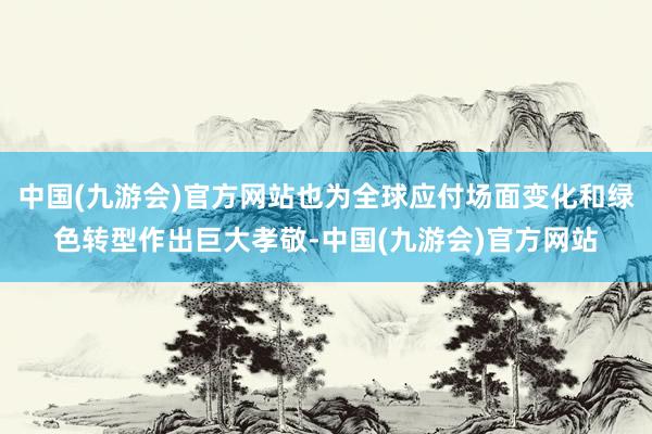 中国(九游会)官方网站也为全球应付场面变化和绿色转型作出巨大孝敬-中国(九游会)官方网站