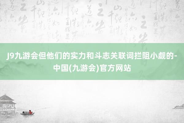 J9九游会但他们的实力和斗志关联词拦阻小觑的-中国(九游会)官方网站