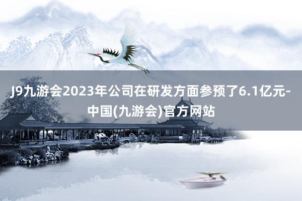 J9九游会2023年公司在研发方面参预了6.1亿元-中国(九游会)官方网站