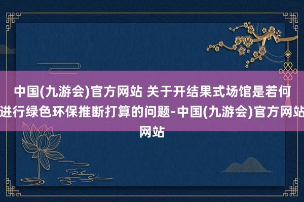 中国(九游会)官方网站 关于开结果式场馆是若何进行绿色环保推断打算的问题-中国(九游会)官方网站