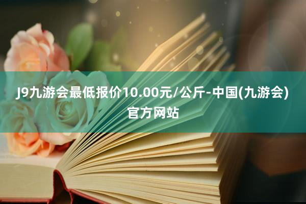 J9九游会最低报价10.00元/公斤-中国(九游会)官方网站