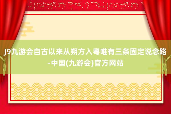 J9九游会自古以来从朔方入粤唯有三条固定说念路-中国(九游会)官方网站