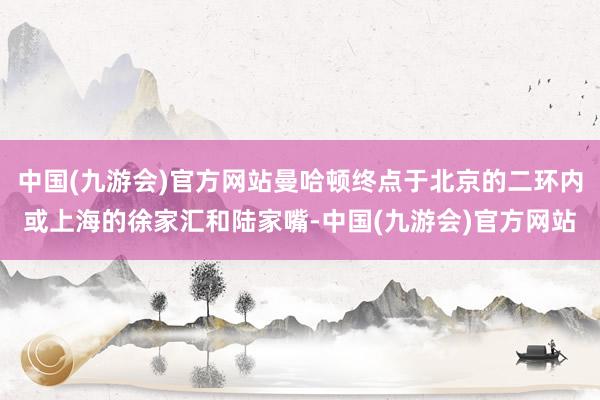 中国(九游会)官方网站曼哈顿终点于北京的二环内或上海的徐家汇和陆家嘴-中国(九游会)官方网站