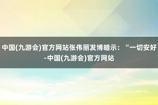 中国(九游会)官方网站张伟丽发博暗示：“一切安好-中国(九游会)官方网站