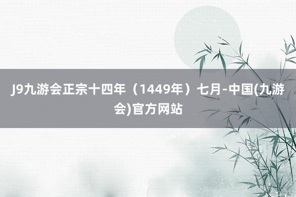 J9九游会正宗十四年（1449年）七月-中国(九游会)官方网站