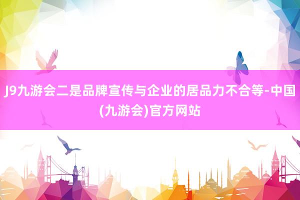 J9九游会二是品牌宣传与企业的居品力不合等-中国(九游会)官方网站