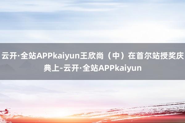 云开·全站APPkaiyun王欣尚（中）在首尔站授奖庆典上-云开·全站APPkaiyun