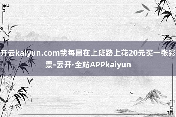 开云kaiyun.com我每周在上班路上花20元买一张彩票-云开·全站APPkaiyun