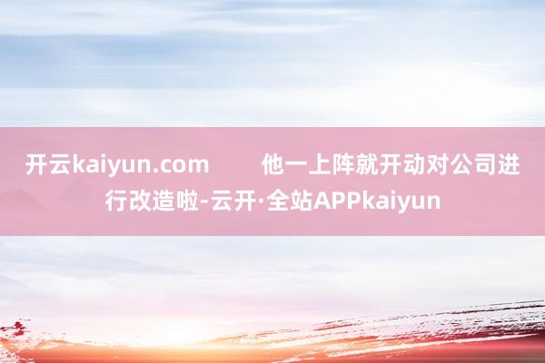 开云kaiyun.com        他一上阵就开动对公司进行改造啦-云开·全站APPkaiyun