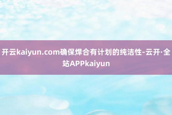 开云kaiyun.com确保焊合有计划的纯洁性-云开·全站APPkaiyun