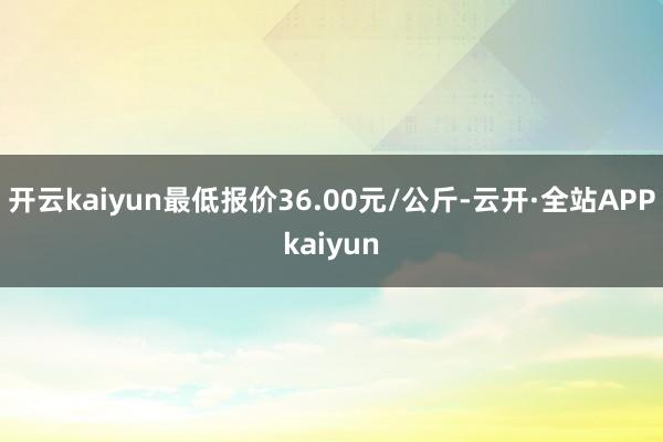 开云kaiyun最低报价36.00元/公斤-云开·全站APPkaiyun