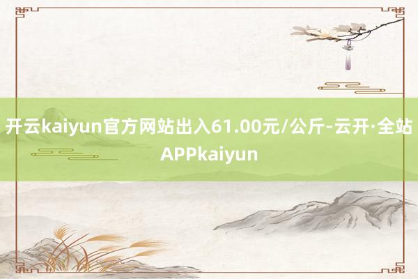 开云kaiyun官方网站出入61.00元/公斤-云开·全站APPkaiyun