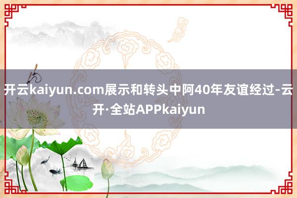 开云kaiyun.com展示和转头中阿40年友谊经过-云开·全站APPkaiyun