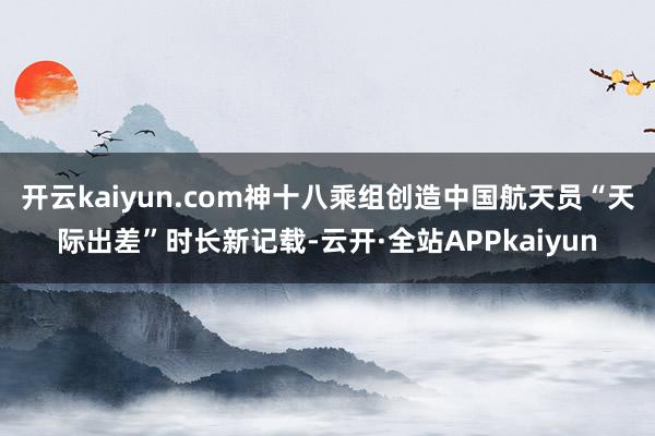 开云kaiyun.com神十八乘组创造中国航天员“天际出差”时长新记载-云开·全站APPkaiyun