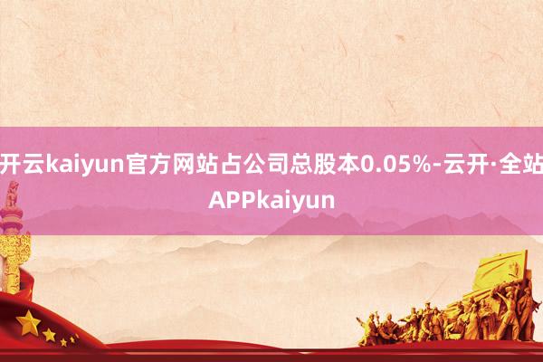 开云kaiyun官方网站占公司总股本0.05%-云开·全站APPkaiyun