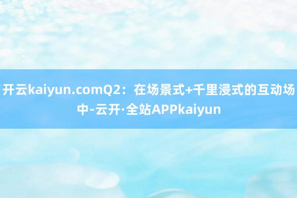 开云kaiyun.comQ2：在场景式+千里浸式的互动场中-云开·全站APPkaiyun