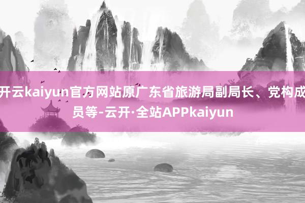 开云kaiyun官方网站原广东省旅游局副局长、党构成员等-云开·全站APPkaiyun