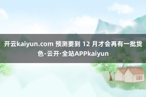 开云kaiyun.com 预测要到 12 月才会再有一批货色-云开·全站APPkaiyun