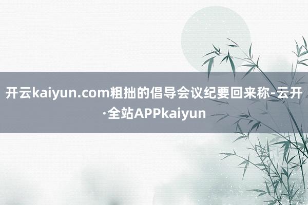 开云kaiyun.com　　粗拙的倡导　　会议纪要回来称-云开·全站APPkaiyun