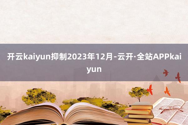 开云kaiyun抑制2023年12月-云开·全站APPkaiyun