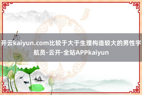 开云kaiyun.com比较于大于生理构造较大的男性宇航员-云开·全站APPkaiyun