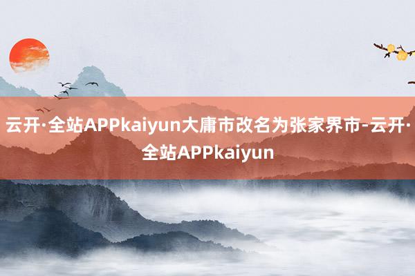 云开·全站APPkaiyun大庸市改名为张家界市-云开·全站APPkaiyun