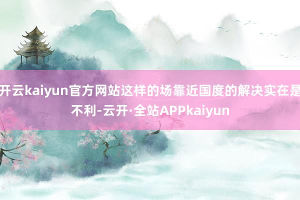 开云kaiyun官方网站这样的场靠近国度的解决实在是不利-云开·全站APPkaiyun