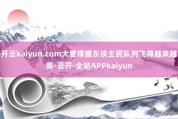 开云kaiyun.com大要撑握东谈主民队列飞得越来越高-云开·全站APPkaiyun