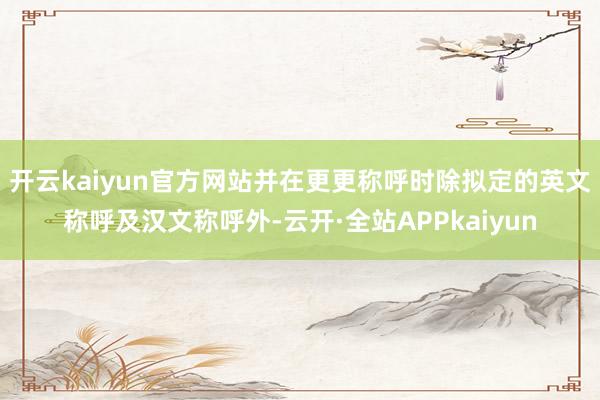 开云kaiyun官方网站并在更更称呼时除拟定的英文称呼及汉文称呼外-云开·全站APPkaiyun